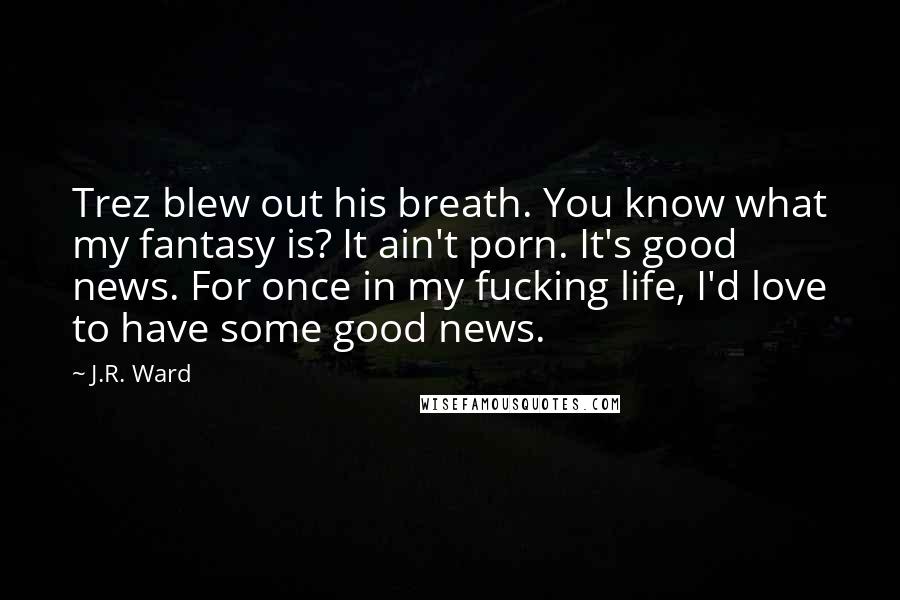 J.R. Ward Quotes: Trez blew out his breath. You know what my fantasy is? It ain't porn. It's good news. For once in my fucking life, I'd love to have some good news.