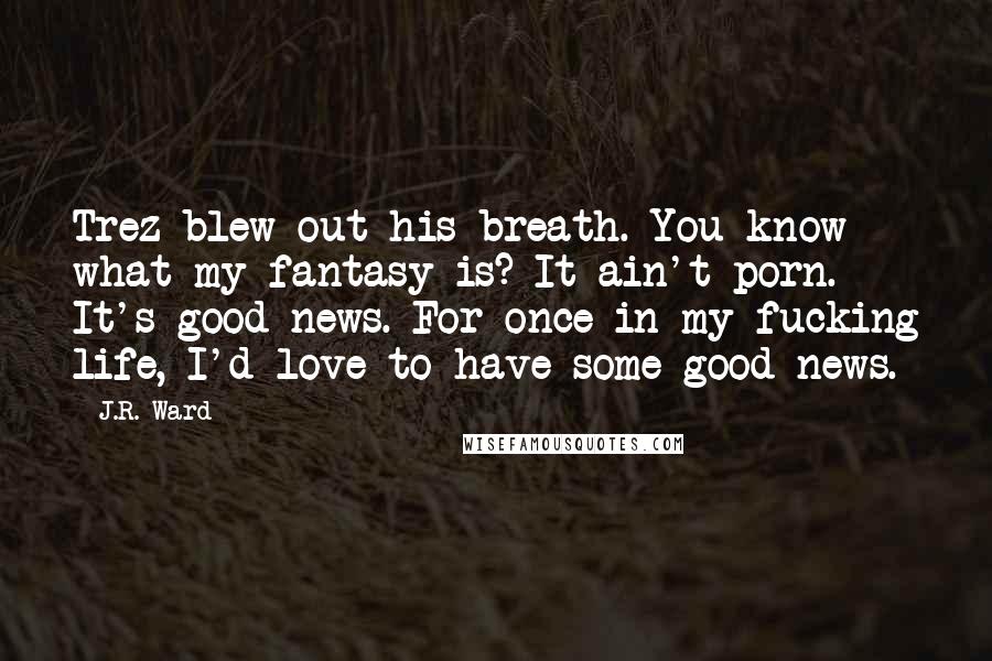 J.R. Ward Quotes: Trez blew out his breath. You know what my fantasy is? It ain't porn. It's good news. For once in my fucking life, I'd love to have some good news.