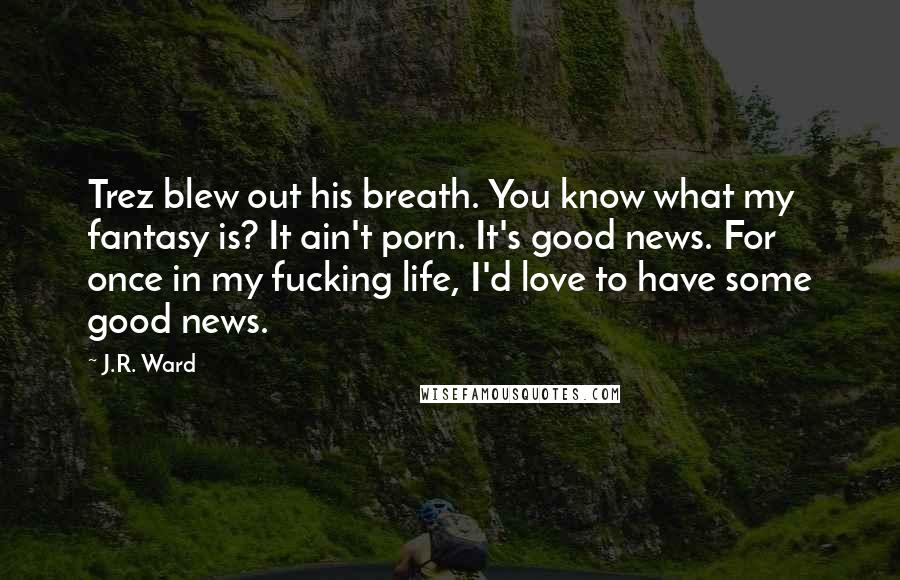 J.R. Ward Quotes: Trez blew out his breath. You know what my fantasy is? It ain't porn. It's good news. For once in my fucking life, I'd love to have some good news.