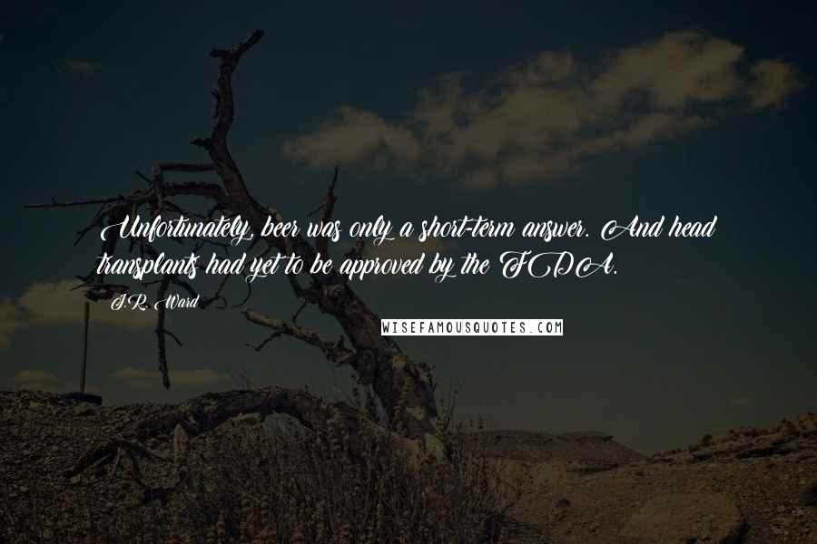 J.R. Ward Quotes: Unfortunately, beer was only a short-term answer. And head transplants had yet to be approved by the FDA.