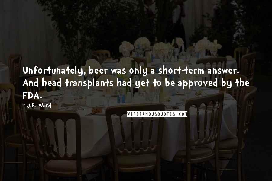 J.R. Ward Quotes: Unfortunately, beer was only a short-term answer. And head transplants had yet to be approved by the FDA.