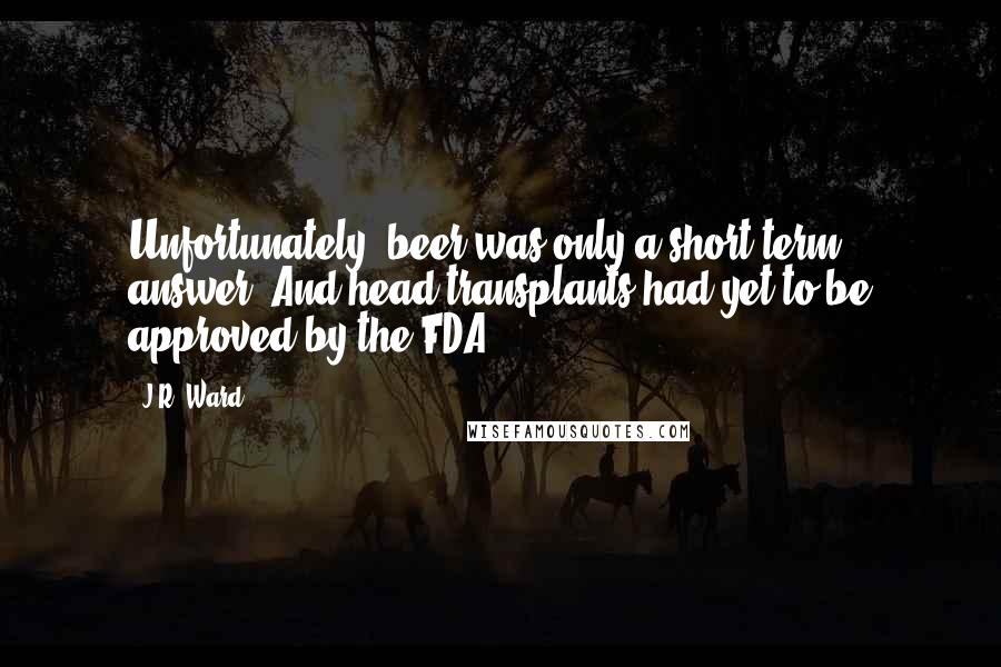 J.R. Ward Quotes: Unfortunately, beer was only a short-term answer. And head transplants had yet to be approved by the FDA.