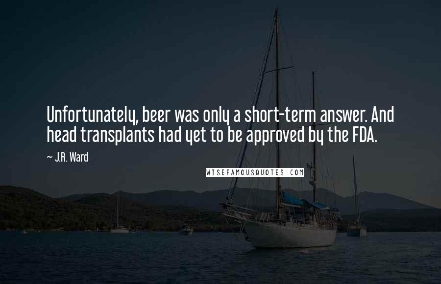 J.R. Ward Quotes: Unfortunately, beer was only a short-term answer. And head transplants had yet to be approved by the FDA.