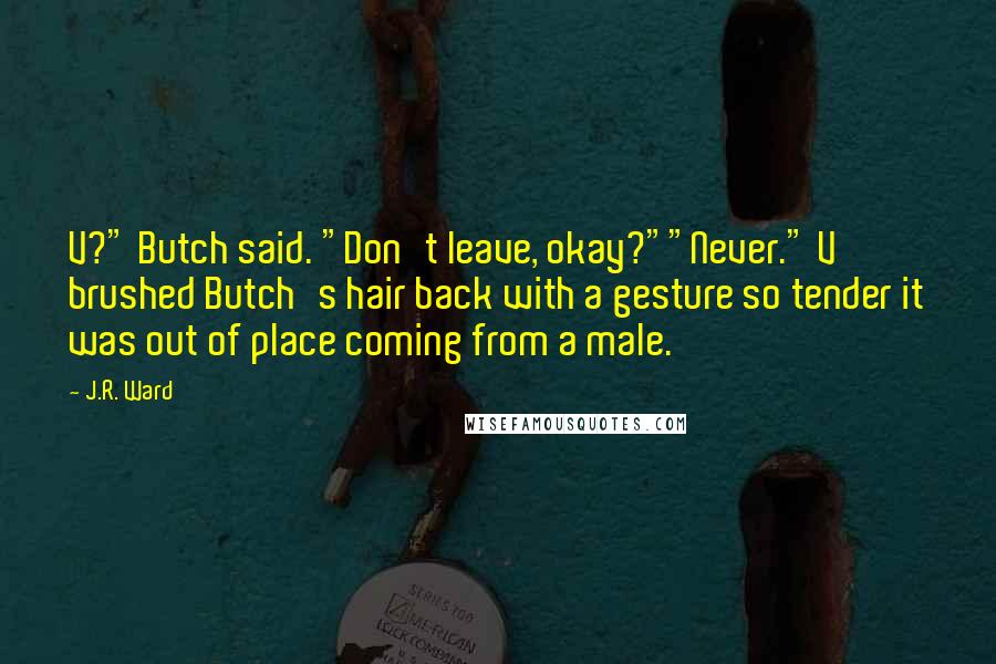 J.R. Ward Quotes: V?" Butch said. "Don't leave, okay?""Never." V brushed Butch's hair back with a gesture so tender it was out of place coming from a male.