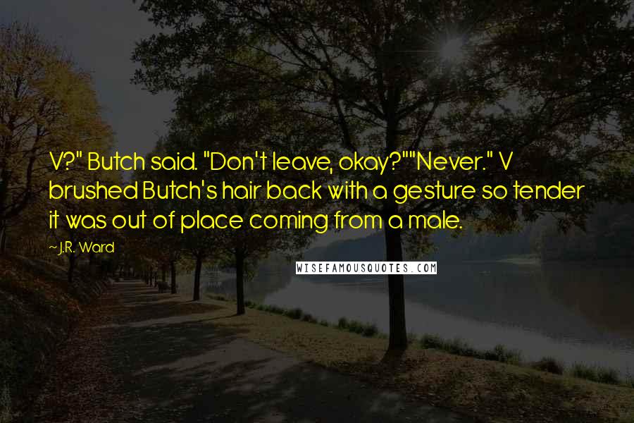 J.R. Ward Quotes: V?" Butch said. "Don't leave, okay?""Never." V brushed Butch's hair back with a gesture so tender it was out of place coming from a male.