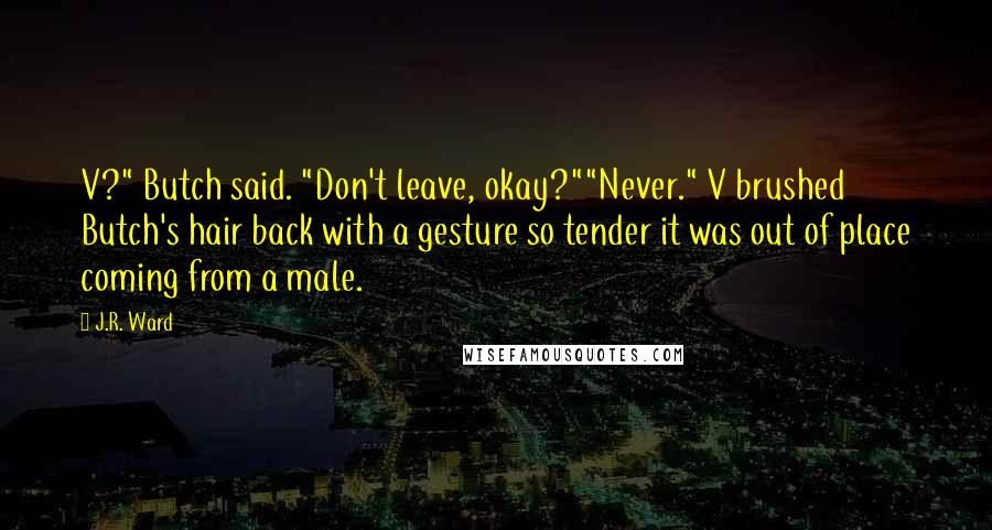 J.R. Ward Quotes: V?" Butch said. "Don't leave, okay?""Never." V brushed Butch's hair back with a gesture so tender it was out of place coming from a male.