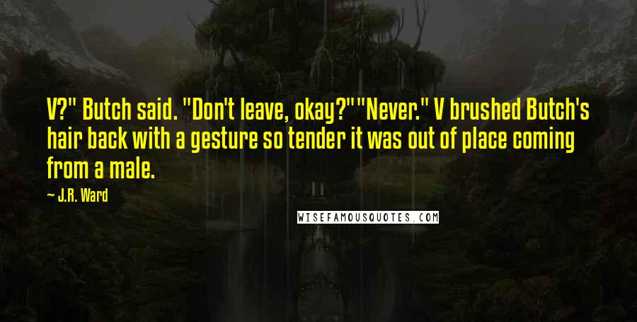 J.R. Ward Quotes: V?" Butch said. "Don't leave, okay?""Never." V brushed Butch's hair back with a gesture so tender it was out of place coming from a male.