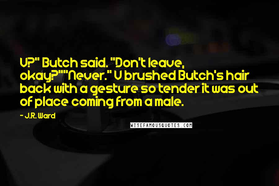 J.R. Ward Quotes: V?" Butch said. "Don't leave, okay?""Never." V brushed Butch's hair back with a gesture so tender it was out of place coming from a male.