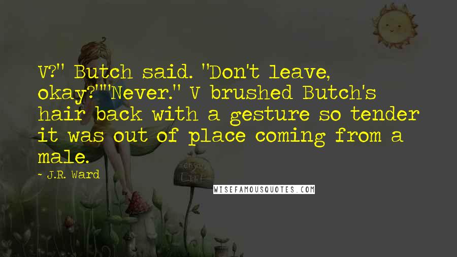 J.R. Ward Quotes: V?" Butch said. "Don't leave, okay?""Never." V brushed Butch's hair back with a gesture so tender it was out of place coming from a male.