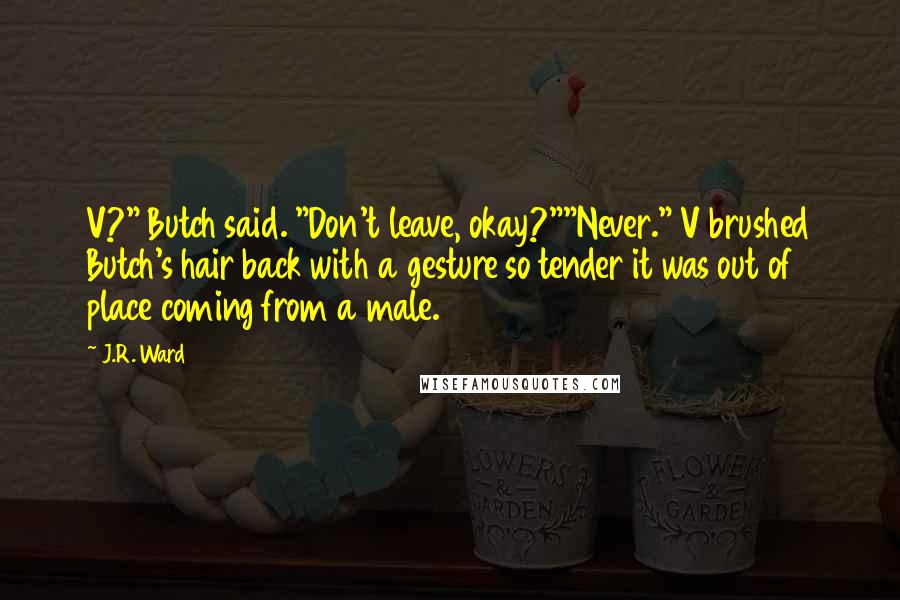 J.R. Ward Quotes: V?" Butch said. "Don't leave, okay?""Never." V brushed Butch's hair back with a gesture so tender it was out of place coming from a male.