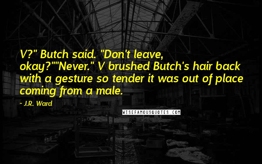 J.R. Ward Quotes: V?" Butch said. "Don't leave, okay?""Never." V brushed Butch's hair back with a gesture so tender it was out of place coming from a male.