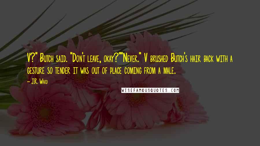 J.R. Ward Quotes: V?" Butch said. "Don't leave, okay?""Never." V brushed Butch's hair back with a gesture so tender it was out of place coming from a male.