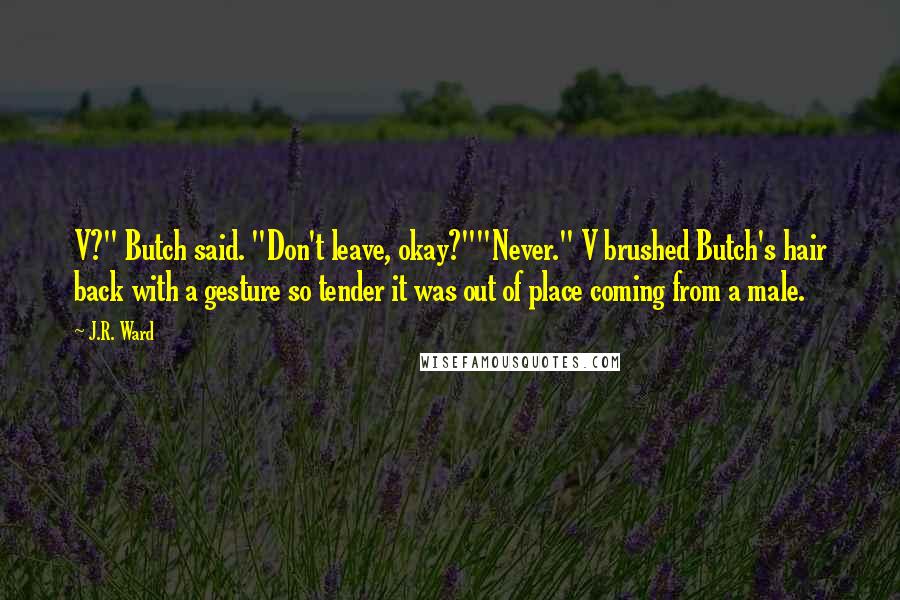 J.R. Ward Quotes: V?" Butch said. "Don't leave, okay?""Never." V brushed Butch's hair back with a gesture so tender it was out of place coming from a male.