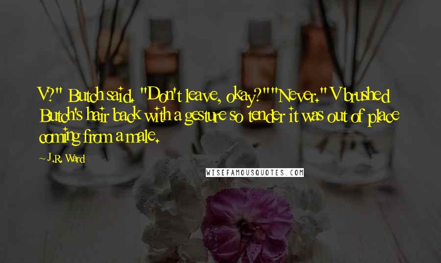 J.R. Ward Quotes: V?" Butch said. "Don't leave, okay?""Never." V brushed Butch's hair back with a gesture so tender it was out of place coming from a male.