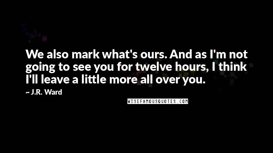 J.R. Ward Quotes: We also mark what's ours. And as I'm not going to see you for twelve hours, I think I'll leave a little more all over you.