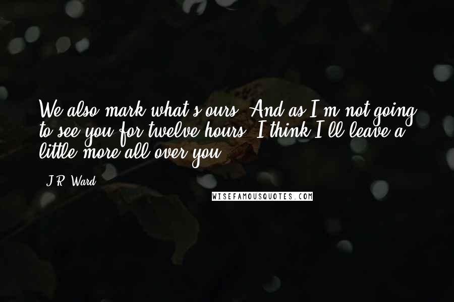 J.R. Ward Quotes: We also mark what's ours. And as I'm not going to see you for twelve hours, I think I'll leave a little more all over you.