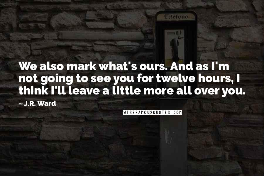 J.R. Ward Quotes: We also mark what's ours. And as I'm not going to see you for twelve hours, I think I'll leave a little more all over you.