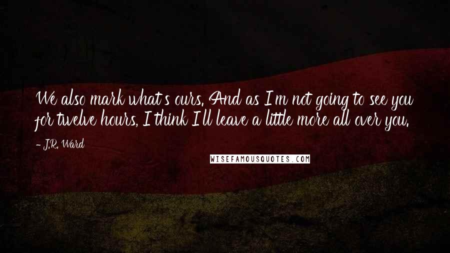 J.R. Ward Quotes: We also mark what's ours. And as I'm not going to see you for twelve hours, I think I'll leave a little more all over you.