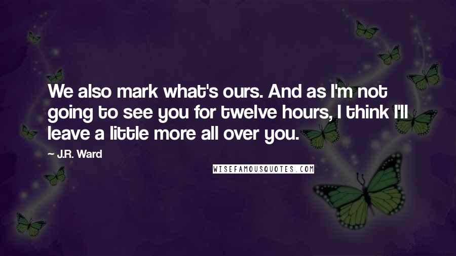 J.R. Ward Quotes: We also mark what's ours. And as I'm not going to see you for twelve hours, I think I'll leave a little more all over you.