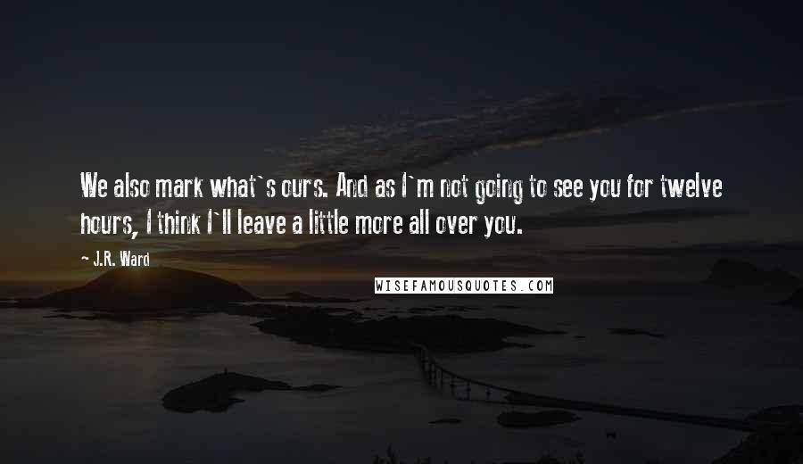 J.R. Ward Quotes: We also mark what's ours. And as I'm not going to see you for twelve hours, I think I'll leave a little more all over you.