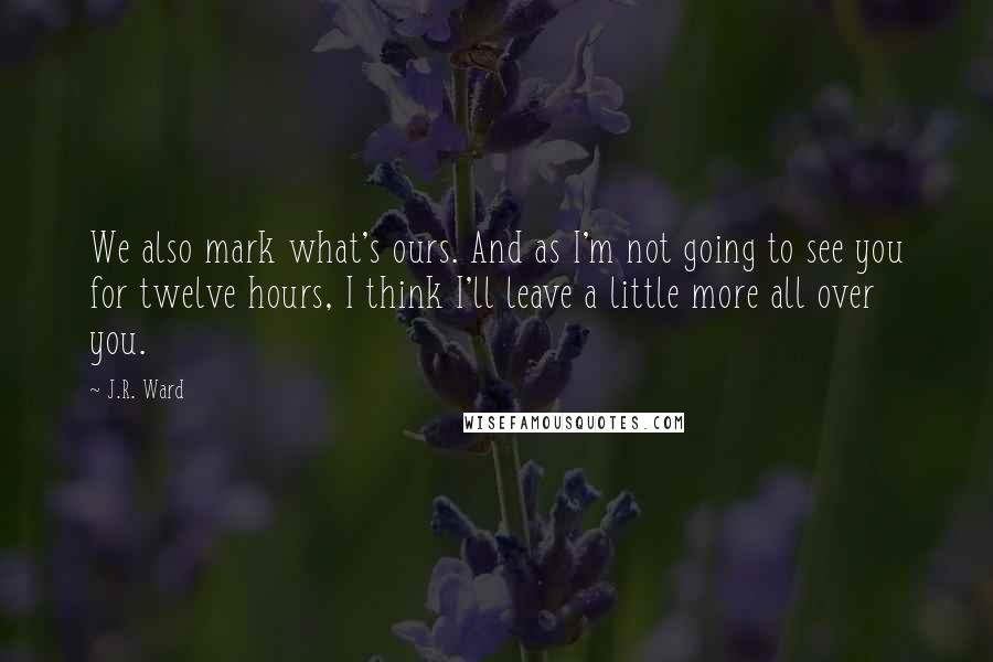 J.R. Ward Quotes: We also mark what's ours. And as I'm not going to see you for twelve hours, I think I'll leave a little more all over you.