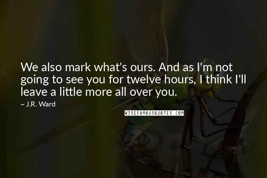 J.R. Ward Quotes: We also mark what's ours. And as I'm not going to see you for twelve hours, I think I'll leave a little more all over you.