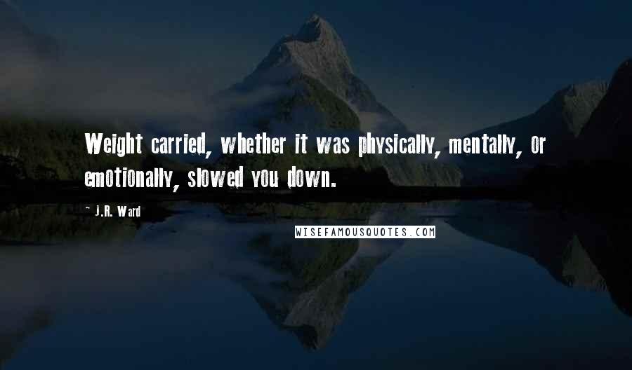 J.R. Ward Quotes: Weight carried, whether it was physically, mentally, or emotionally, slowed you down.