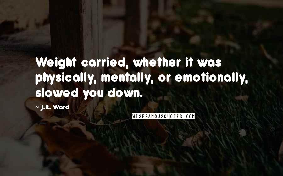 J.R. Ward Quotes: Weight carried, whether it was physically, mentally, or emotionally, slowed you down.