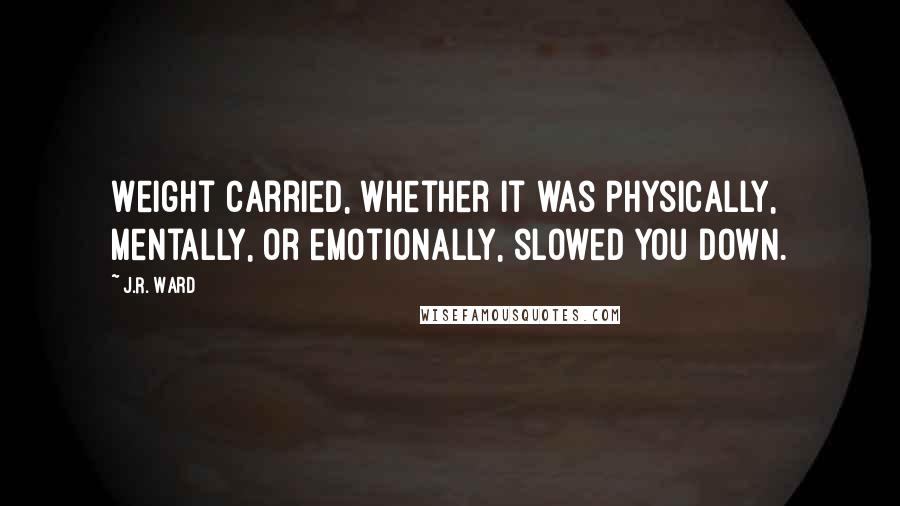 J.R. Ward Quotes: Weight carried, whether it was physically, mentally, or emotionally, slowed you down.