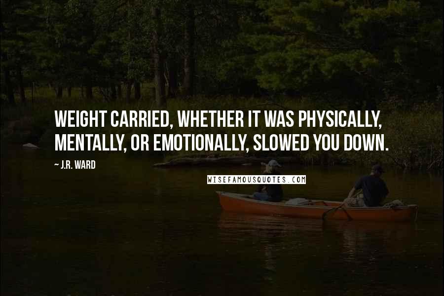 J.R. Ward Quotes: Weight carried, whether it was physically, mentally, or emotionally, slowed you down.