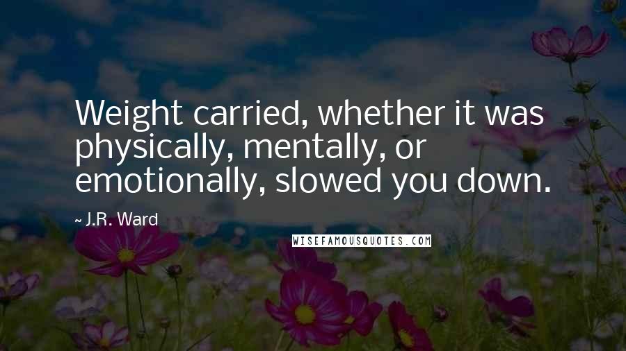 J.R. Ward Quotes: Weight carried, whether it was physically, mentally, or emotionally, slowed you down.