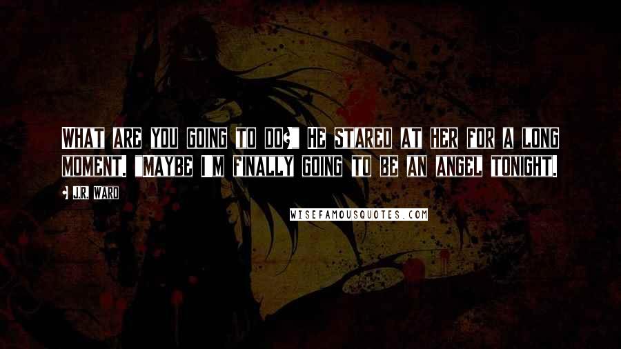 J.R. Ward Quotes: What are you going to do?" He stared at her for a long moment. "Maybe I'm finally going to be an angel tonight.