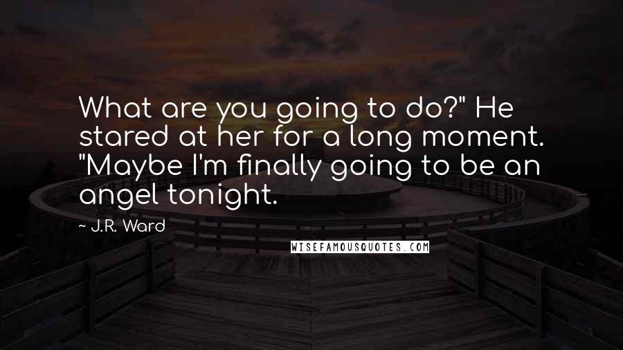 J.R. Ward Quotes: What are you going to do?" He stared at her for a long moment. "Maybe I'm finally going to be an angel tonight.