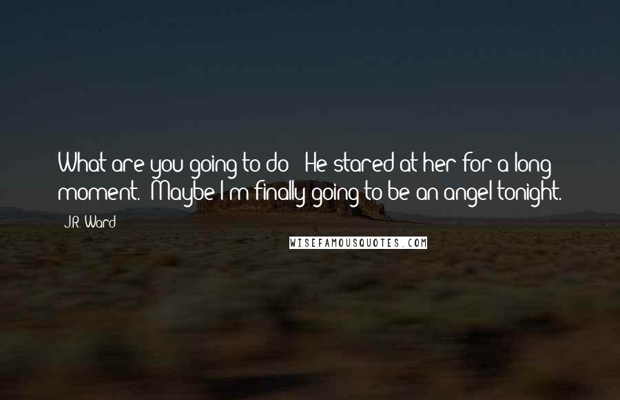 J.R. Ward Quotes: What are you going to do?" He stared at her for a long moment. "Maybe I'm finally going to be an angel tonight.