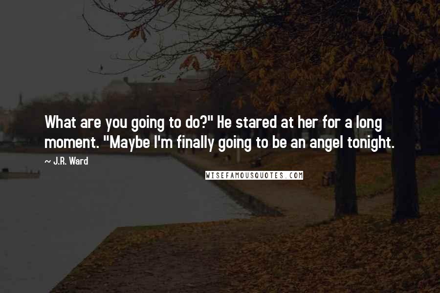 J.R. Ward Quotes: What are you going to do?" He stared at her for a long moment. "Maybe I'm finally going to be an angel tonight.