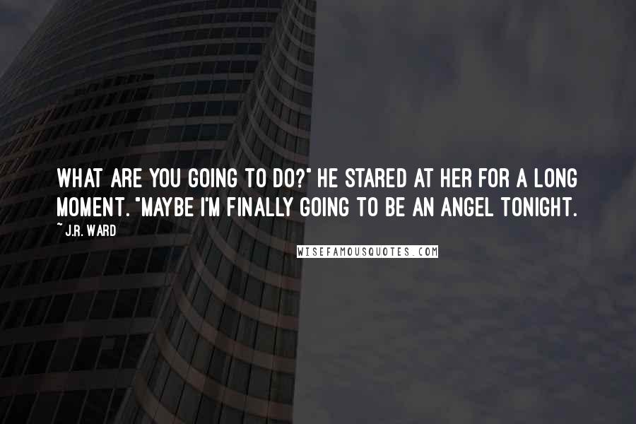 J.R. Ward Quotes: What are you going to do?" He stared at her for a long moment. "Maybe I'm finally going to be an angel tonight.