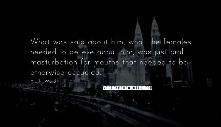 J.R. Ward Quotes: What was said about him, what the females needed to believe about him, was just oral masturbation for mouths that needed to be otherwise occupied.