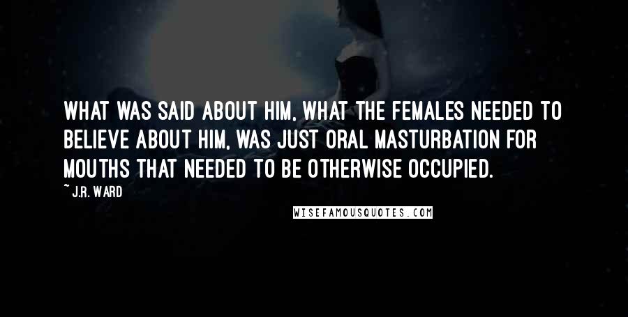 J.R. Ward Quotes: What was said about him, what the females needed to believe about him, was just oral masturbation for mouths that needed to be otherwise occupied.