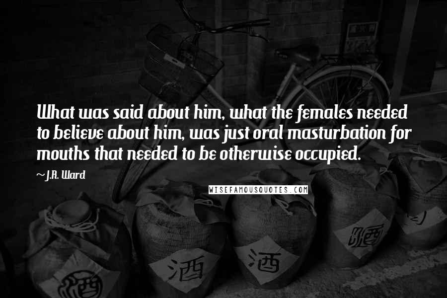 J.R. Ward Quotes: What was said about him, what the females needed to believe about him, was just oral masturbation for mouths that needed to be otherwise occupied.