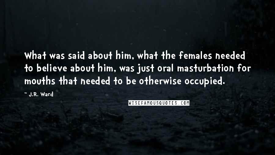 J.R. Ward Quotes: What was said about him, what the females needed to believe about him, was just oral masturbation for mouths that needed to be otherwise occupied.
