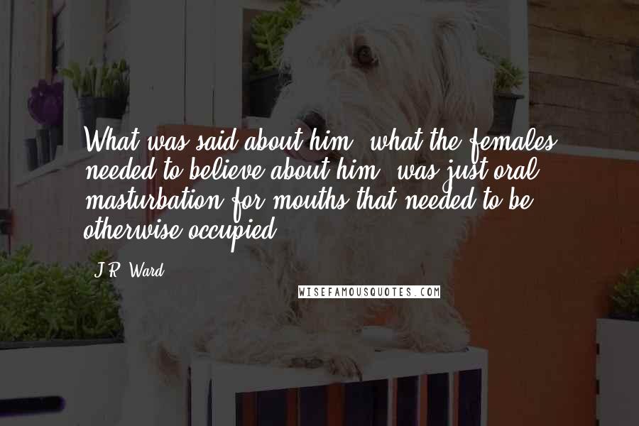J.R. Ward Quotes: What was said about him, what the females needed to believe about him, was just oral masturbation for mouths that needed to be otherwise occupied.