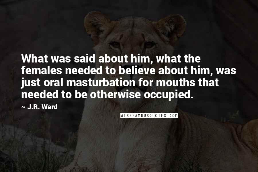 J.R. Ward Quotes: What was said about him, what the females needed to believe about him, was just oral masturbation for mouths that needed to be otherwise occupied.