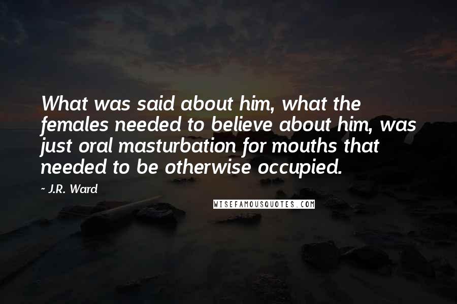 J.R. Ward Quotes: What was said about him, what the females needed to believe about him, was just oral masturbation for mouths that needed to be otherwise occupied.