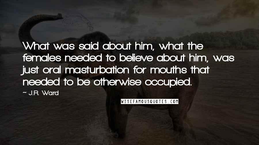 J.R. Ward Quotes: What was said about him, what the females needed to believe about him, was just oral masturbation for mouths that needed to be otherwise occupied.