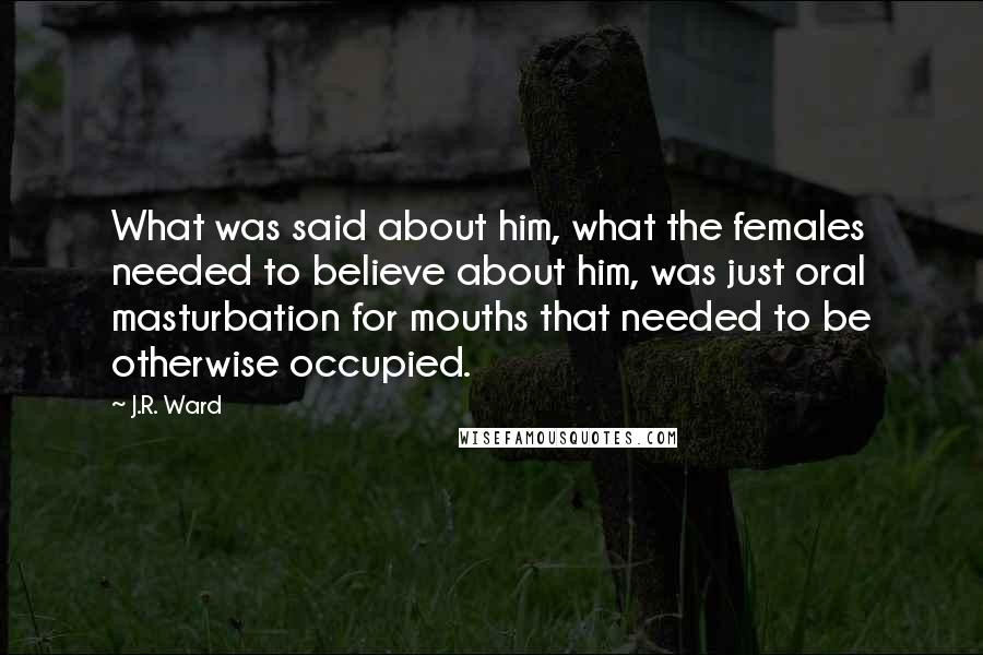 J.R. Ward Quotes: What was said about him, what the females needed to believe about him, was just oral masturbation for mouths that needed to be otherwise occupied.