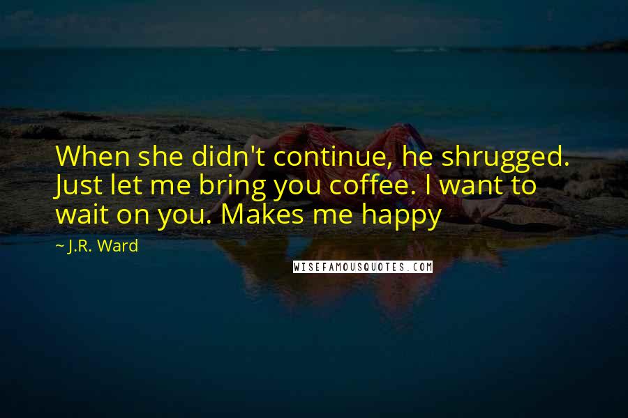 J.R. Ward Quotes: When she didn't continue, he shrugged. Just let me bring you coffee. I want to wait on you. Makes me happy