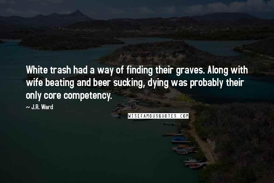 J.R. Ward Quotes: White trash had a way of finding their graves. Along with wife beating and beer sucking, dying was probably their only core competency.