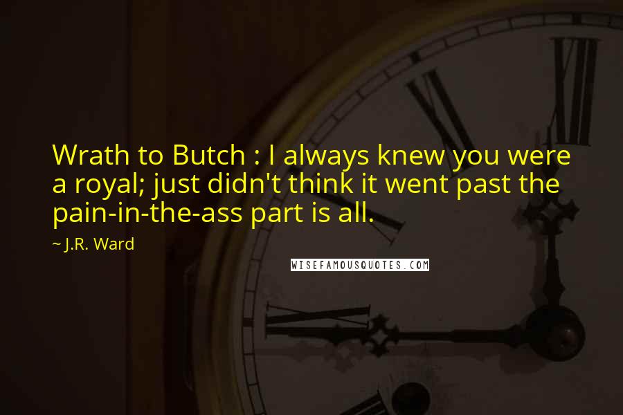 J.R. Ward Quotes: Wrath to Butch : I always knew you were a royal; just didn't think it went past the pain-in-the-ass part is all.