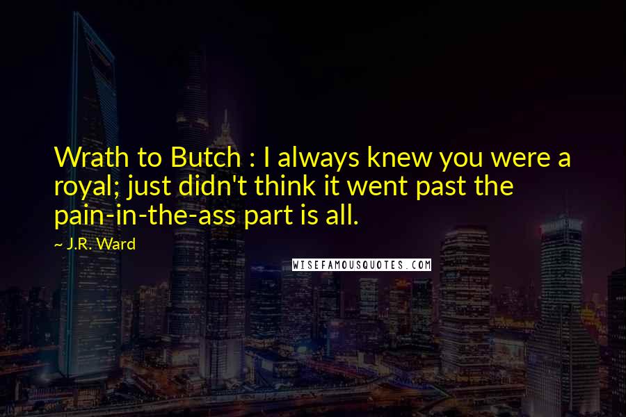 J.R. Ward Quotes: Wrath to Butch : I always knew you were a royal; just didn't think it went past the pain-in-the-ass part is all.