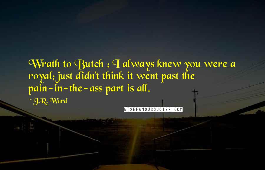 J.R. Ward Quotes: Wrath to Butch : I always knew you were a royal; just didn't think it went past the pain-in-the-ass part is all.